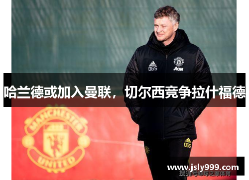 哈兰德或加入曼联，切尔西竞争拉什福德